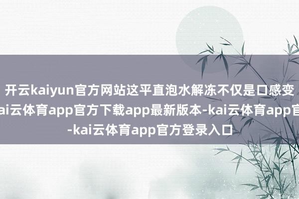 开云kaiyun官方网站这平直泡水解冻不仅是口感变差的问题-kai云体育app官方下载app最新版本-kai云体育app官方登录入口