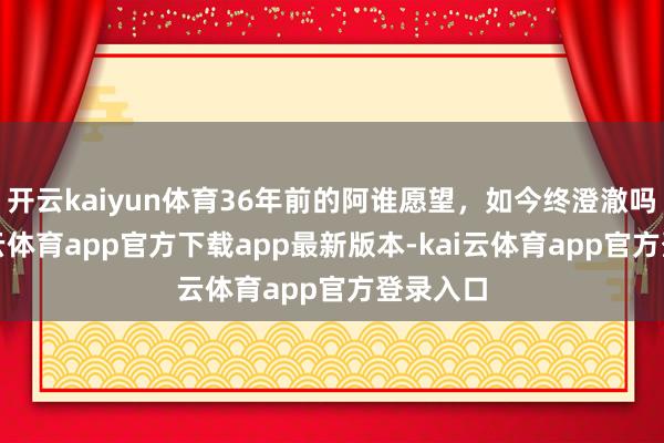 开云kaiyun体育36年前的阿谁愿望，如今终澄澈吗？-kai云体育app官方下载app最新版本-kai云体育app官方登录入口