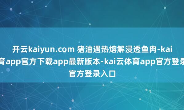 开云kaiyun.com 猪油遇热熔解浸透鱼肉-kai云体育app官方下载app最新版本-kai云体育app官方登录入口