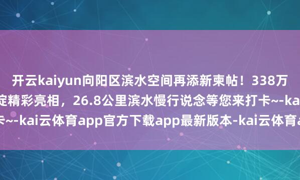 开云kaiyun向阳区滨水空间再添新柬帖！338万立方米调蓄才能的金盏淀精彩亮相，26.8公里滨水慢行说念等您来打卡~-kai云体育app官方下载app最新版本-kai云体育app官方登录入口